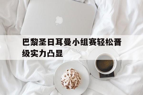 关于巴黎圣日耳曼小组赛轻松晋级实力凸显的信息
